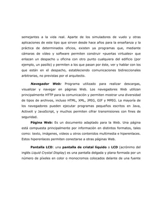 semejantes a la vida real. Aparte de los simuladores de vuelo y otras
aplicaciones de este tipo que sirven desde hace años para la enseñanza y la
práctica de determinados oficios, existen ya programas que, mediante
cámaras de vídeo y software permiten construir «puertas virtuales» que
enlazan un despacho u oficina con otro punto cualquiera del edificio (por
ejemplo, un pasillo) y permiten a los que pasan por éste, ver y hablar con los
que están en el despacho, estableciendo comunicaciones bidireccionales
arbitrarias, no previstas por el arquitecto.

      Navegador      Web:    Programa     utilizado   para   realizar   descargas,
visualizar y navegar en páginas Web. Los navegadores Web utilizan
principalmente HTTP para la comunicación y permiten mostrar una diversidad
de tipos de archivos, incluso HTML, XML, JPEG, GIF y MPEG. La mayoría de
los navegadores pueden ejecutar programas pequeños escritos en Java,
ActiveX y JavaScript, y muchos permiten cifrar transmisiones con fines de
seguridad.
      Página Web: Es un documento adaptado para la Web. Una página
está compuesta principalmente por información en distintos formatos, tales
como: texto, imágenes, videos u otros contenidos multimedia e hiperenlaces.
Estos hiperenlaces permiten conectarse a otras páginas Web.

      Pantalla LCD: una pantalla de cristal líquido o LCD (acrónimo del
inglés Liquid Crystal Display) es una pantalla delgada y plana formada por un
número de píxeles en color o monocromos colocados delante de una fuente
 