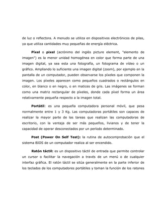 de luz o reflectora. A menudo se utiliza en dispositivos electrónicos de pilas,
ya que utiliza cantidades muy pequeñas de energía eléctrica.

     Píxel o pixel (acrónimo del inglés picture element, "elemento de
imagen") es la menor unidad homogénea en color que forma parte de una
imagen digital, ya sea esta una fotografía, un fotograma de vídeo o un
gráfico. Ampliando lo suficiente una imagen digital (zoom), por ejemplo en la
pantalla de un computador, pueden observarse los píxeles que componen la
imagen. Los píxeles aparecen como pequeños cuadrados o rectángulos en
color, en blanco o en negro, o en matices de gris. Las imágenes se forman
como una matriz rectangular de píxeles, donde cada píxel forma un área
relativamente pequeña respecto a la imagen total.

     Portátil: es una pequeña computadora personal móvil, que pesa
normalmente entre 1 y 3 Kg. Las computadoras portátiles son capaces de
realizar la mayor parte de las tareas que realizan las computadoras de
escritorio, con la ventaja de ser más pequeños, livianos y de tener la
capacidad de operar desconectados por un período determinado.

     Post (Power On Self Test): la rutina de autocomprobación que el
sistema BIOS de un computador realiza al ser encendido.

      Ratón táctil: es un dispositivo táctil de entrada que permite controlar
un cursor o facilitar la navegación a través de un menú o de cualquier
interfaz gráfica. El ratón táctil se sitúa generalmente en la parte inferior de
los teclados de los computadores portátiles y toman la función de los ratones
 