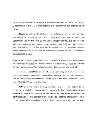 de los computadores de sobremesa. Son generalmente de forma rectangular
y acompañados de 1, 2 o más botones que representan los botones de un
ratón.

      Reglamentación: Estatales o no estatales, en función de qué
administración territorial   los dicta. Ejecutivos, que son aquellos que
desarrollan una norma legal ya existente; independientes, que son los que,
aún no existiendo una norma legal, regulan una actividad que merece
atención jurídica, y los llamados de necesidad, esto es, aquellos dictados
como consecuencia de un estado extraordinario para el cual se necesitan
disposiciones rápidas.


Root: Es el nombre convencional de la cuenta de usuario que posee todos
los derechos en todos los modos (mono o multiusuario). Root es también
llamado superusuario. Normalmente esta es la cuenta de administrador.

      Sistema operativo: Es un software de sistema, es decir, un conjunto
de programas de computación destinados a realizar muchas tareas entre las
que se destaca la administración eficaz de sus recursos. Ejemplos: Linux,
Unix, Mac OS, Windows, entre otros.

      Software: Se refiere al equipamiento lógico o soporte lógico de un
computador digital, y comprende el conjunto de los componentes lógicos
necesarios para hacer posible la realización de una tarea específica, en
contraposición a los componentes físicos del sistema (hardware). Tales
componentes lógicos incluyen, entre otros, aplicaciones informáticas tales
 