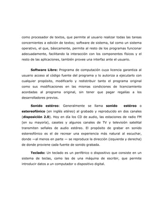 como procesador de textos, que permite al usuario realizar todas las tareas
concernientes a edición de textos; software de sistema, tal como un sistema
operativo, el que, básicamente, permite al resto de los programas funcionar
adecuadamente, facilitando la interacción con los componentes físicos y el
resto de las aplicaciones, también provee una interfaz ante el usuario.


     Software Libre: Programa de computación cuya licencia garantiza al
usuario acceso al código fuente del programa y lo autoriza a ejecutarlo con
cualquier propósito, modificarlo y redistribuir tanto el programa original
como sus modificaciones en las mismas condiciones de licenciamiento
acordadas al programa original, sin tener que pagar regalías a los
desarrolladores previos.

     Sonido    estéreo:    Generalmente    se   llama     sonido   estéreo   o
estereofónico (en inglés etéreo) al grabado y reproducido en dos canales
(disposición 2.0). Hoy en día los CD de audio, las estaciones de radio FM
(en su mayoría), casetes y algunos canales de TV y televisión satelital
transmiten señales de audio estéreo. El propósito de grabar en sonido
estereofónico es el de recrear una experiencia más natural al escuchar,
donde —al menos en parte — se reproduce la dirección (izquierda y derecha)
de donde proviene cada fuente de sonido grabada.

     Teclado: Un teclado es un periférico o dispositivo que consiste en un
sistema de teclas, como las de una máquina de escribir, que permite
introducir datos a un computador o dispositivo digital.
 