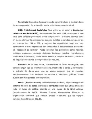 Terminal: Dispositivo hardware usado para introducir o mostrar datos
de un computador. Por extensión puede entenderse como terminal.

     USB: El Universal Serial Bus (bus universal en serie) o Conductor
Universal en Serie (CUS), abreviado comúnmente USB, es un puerto que
sirve para conectar periféricos a una computadora. El diseño del USB tenía
en mente eliminar la necesidad de adquirir tarjetas separadas para poner en
los puertos bus ISA o PCI, y mejorar las capacidades plug and play
permitiendo a esos dispositivos ser conectados o desconectados al sistema
sin necesidad de reiniciar. Puede conectar los periféricos como ratones,
teclados, escáneres, cámaras digitales, teléfonos móviles, reproductores
multimedia, impresoras, discos duros externos, tarjetas de sonido, sistemas
de adquisición de datos y componentes de red, etc.

     Ventana: Es un área visual, normalmente de forma rectangular, que
contiene algún tipo de interfaz de usuario, mostrando la salida y permitiendo
la entrada de datos para uno de varios procesos que se ejecutan
simultáneamente. Las ventanas se asocian a interfaces gráficas, donde
pueden ser manipuladas con un puntero.

     Wi-Fi: (Wireless Fidelity como equivalente a Hi-Fi, High Fidelity) es un
sistema de envío de datos sobre redes computacionales que utiliza ondas de
radio en lugar de cables, además es una marca de la Wi-Fi Alliance
(anteriormente la WECA: Wireless Ethernet Compatibility Alliance), la
organización comercial que adopta, prueba y certifica que los equipos
cumplen los estándares 802.11.
 