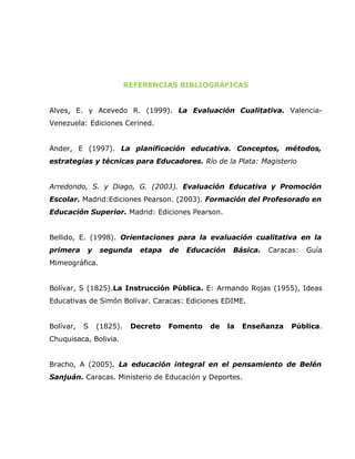 REFERENCIAS BIBLIOGRÁFICAS


Alves, E. y Acevedo R. (1999). La Evaluación Cualitativa. Valencia-
Venezuela: Ediciones Cerined.


Ander, E (1997). La planificación educativa. Conceptos, métodos,
estrategias y técnicas para Educadores. Río de la Plata: Magisterio


Arredondo, S. y Diago, G. (2003). Evaluación Educativa y Promoción
Escolar. Madrid:Ediciones Pearson. (2003). Formación del Profesorado en
Educación Superior. Madrid: Ediciones Pearson.


Bellido, E. (1998). Orientaciones para la evaluación cualitativa en la
primera    y    segunda     etapa   de   Educación    Básica.   Caracas:   Guía
Mimeográfica.


Bolívar, S (1825).La Instrucción Pública. E: Armando Rojas (1955), Ideas
Educativas de Simón Bolívar. Caracas: Ediciones EDIME.


Bolívar,   S   (1825).    Decreto   Fomento   de     la   Enseñanza   Pública.
Chuquisaca, Bolivia.


Bracho, A (2005). La educación integral en el pensamiento de Belén
Sanjuán. Caracas. Ministerio de Educación y Deportes.
 