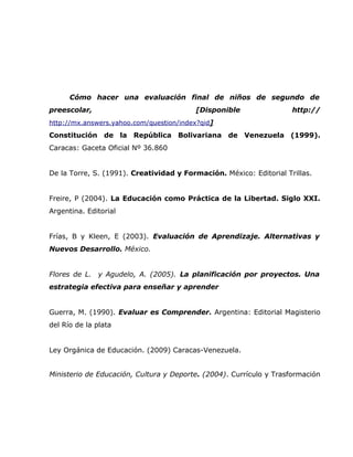 Cómo hacer una evaluación final de niños de segundo de
preescolar,                              [Disponible                 http://
http://mx.answers.yahoo.com/question/index?qid]
Constitución de la República Bolivariana de Venezuela (1999).
Caracas: Gaceta Oficial Nº 36.860


De la Torre, S. (1991). Creatividad y Formación. México: Editorial Trillas.


Freire, P (2004). La Educación como Práctica de la Libertad. Siglo XXI.
Argentina. Editorial


Frías, B y Kleen, E (2003). Evaluación de Aprendizaje. Alternativas y
Nuevos Desarrollo. México.


Flores de L. y Agudelo, A. (2005). La planificación por proyectos. Una
estrategia efectiva para enseñar y aprender


Guerra, M. (1990). Evaluar es Comprender. Argentina: Editorial Magisterio
del Río de la plata


Ley Orgánica de Educación. (2009) Caracas-Venezuela.


Ministerio de Educación, Cultura y Deporte. (2004). Currículo y Trasformación
 