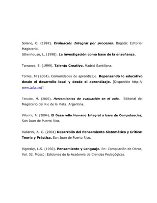 Solano, C. (1997). Evaluación Integral por procesos. Bogotá: Editorial
Magisterio.
Sthenhouse, L. (1998). La investigación como base de la enseñanza.


Torrance, E. (1999). Talento Creativo. Madrid Santillana.


Torres, M (2004). Comunidades de aprendizaje. Repensando lo educativo
desde el desarrollo local y desde el aprendizaje. [Disponible http://
www.tafor.net]


Tenutto, M. (2003). Herramientas de evaluación en el aula.     Editorial del
Magisterio del Rio de la Plata. Argentina.


Villarini, A. (2004). El Desarrollo Humano Integral a base de Competencias,
San Juan de Puerto Rico.


Vallarini, A. C. (2001) Desarrollo del Pensamiento Sistemático y Crítico:
Teoría y Práctica. San Juan de Puerto Rico.


Vigotsky, L.S. (1930). Pensamiento y Lenguaje. En: Compilación de Obras,
Vol. 02. Moscú: Ediciones de la Academia de Ciencias Pedagógicas.
 