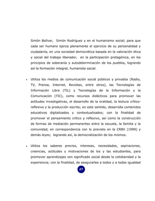 Simón Bolívar, Simón Rodríguez y en el humanismo social; para que
    cada ser humano ejerza plenamente el ejercicio de su personalidad y
    ciudadanía, en una sociedad democrática basada en la valoración ética
    y social del trabajo liberador,      en la participación protagónica, en los
    principios de soberanía y autodeterminación de los pueblos, logrando
    así la formación integral, humanista social.


•   Utiliza los medios de comunicación social públicos y privados (Radio,
    TV, Prensa, Internet, Revistas, entre otros), las Tecnologías de
    Información    Libre   (TIL)   y   Tecnologías   de    la   Información    y   la
    Comunicación (TIC), como recursos didácticos para promover las
    actitudes investigativas, el desarrollo de la oralidad, la lectura crítico-
    reflexiva y la producción escrita; en este sentido, desarrolla contenidos
    educativos    digitalizados    y   contextualizados;   con    la   finalidad   de
    promover el pensamiento crítico y reflexivo, así como la construcción
    de formas de mediación permanentes entre la escuela, la familia y la
    comunidad, en correspondencia con lo previsto en la CRBV (1999) y
    demás leyes; logrando así, la democratización de los mismos.


•   Utiliza los saberes previos, intereses, necesidades, aspiraciones,
    creencias, actitudes y motivaciones de los y las estudiantes, para
    promover aprendizajes con significado social desde la cotidianidad y la
    experiencia; con la finalidad, de asegurarles a todos y a todas igualdad

                                        27
 