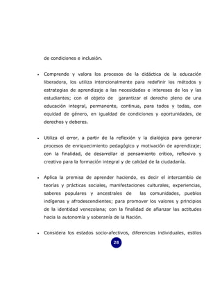de condiciones e inclusión.


•   Comprende y valora los procesos de la didáctica de la educación
    liberadora, los utiliza intencionalmente para redefinir los métodos y
    estrategias de aprendizaje a las necesidades e intereses de los y las
    estudiantes; con el objeto de     garantizar el derecho pleno de una
    educación integral, permanente, continua, para todos y todas, con
    equidad de género, en igualdad de condiciones y oportunidades, de
    derechos y deberes.


•   Utiliza el error, a partir de la reflexión y la dialógica para generar
    procesos de enriquecimiento pedagógico y motivación de aprendizaje;
    con la finalidad, de desarrollar el pensamiento crítico, reflexivo y
    creativo para la formación integral y de calidad de la ciudadanía.


•   Aplica la premisa de aprender haciendo, es decir el intercambio de
    teorías y prácticas sociales, manifestaciones culturales, experiencias,
    saberes populares y ancestrales de          las comunidades, pueblos
    indígenas y afrodescendientes; para promover los valores y principios
    de la identidad venezolana; con la finalidad de afianzar las actitudes
    hacia la autonomía y soberanía de la Nación.


•   Considera los estados socio-afectivos, diferencias individuales, estilos

                                    28
 