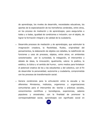 de aprendizaje, los niveles de desarrollo, necesidades educativas, los
    aportes de la especialización de los hemisferios cerebrales, entre otros,
    en los proceso de mediación y de aprendizajes; para asegurarles a
    todos y a todas, igualdad de condiciones e inclusión; con el objeto, de
    lograr la formación integral y de calidad de la ciudadanía.


•   Desarrolla procesos de mediación y de aprendizajes, que estimulen la
    imaginación       creadora,   la       flexibilidad,    fluidez,       originalidad    del
    pensamientos, la elaboración de objetos con detalles, la redefinición de
    funciones y usos de procesos, objetos, entre otros; en ambientes
    caracterizados      por la curiosidad, la indagación, el intercambio y
    debate de ideas, la innovación; igualmente, valora: lo poético, lo
    estético, la lúdica y el sentido del humor, como medios para fortalecer
    el potencial creativo de los y las estudiantes y del colectivo, con el fin
    de desarrollar la personalidad, autonomía y ciudadanía, comprometida
    con los procesos de transformación social.


•   Genera condiciones para la articulación entre la escuela y los
    diferentes    Ministerios,    institutos,          organismos      y     organizaciones
    comunitarias para el intercambio de: teorías y prácticas sociales,
    conocimientos       científicos    y     tecnológicos,       experiencias,      saberes
    populares     y    ancestrales;        con    la     finalidad     de     promover      la
    corresponsabilidad      social,    aprendizajes        con   significado      social   en

                                           29
 