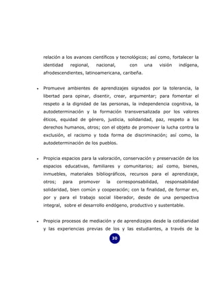 relación a los avances científicos y tecnológicos; así como, fortalecer la
    identidad   regional,    nacional,        con    una       visión   indígena,
    afrodescendientes, latinoamericana, caribeña.


•   Promueve ambientes de aprendizajes signados por la tolerancia, la
    libertad para opinar, disentir, crear, argumentar; para fomentar el
    respeto a la dignidad de las personas, la independencia cognitiva, la
    autodeterminación y la formación transversalizada por los valores
    éticos, equidad de género, justicia, solidaridad, paz, respeto a los
    derechos humanos, otros; con el objeto de promover la lucha contra la
    exclusión, el racismo y toda forma de discriminación; así como, la
    autodeterminación de los pueblos.


•   Propicia espacios para la valoración, conservación y preservación de los
    espacios educativas, familiares y comunitarios; así como, bienes,
    inmuebles, materiales bibliográficos, recursos para el aprendizaje,
    otros;   para    promover     la     corresponsabilidad,     responsabilidad
    solidaridad, bien común y cooperación; con la finalidad, de formar en,
    por y para el trabajo social liberador, desde de una perspectiva
    integral, sobre el desarrollo endógeno, productivo y sustentable.


•   Propicia procesos de mediación y de aprendizajes desde la cotidianidad
    y las experiencias previas de los y las estudiantes, a través de la

                                       30
 