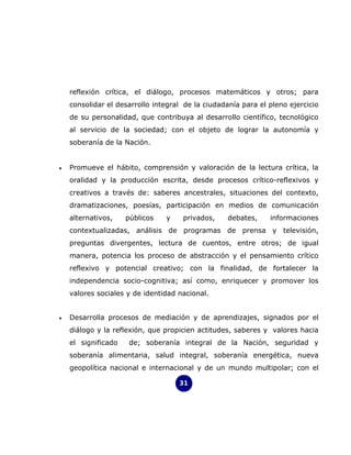 reflexión crítica, el diálogo, procesos matemáticos y otros; para
    consolidar el desarrollo integral de la ciudadanía para el pleno ejercicio
    de su personalidad, que contribuya al desarrollo científico, tecnológico
    al servicio de la sociedad; con el objeto de lograr la autonomía y
    soberanía de la Nación.


•   Promueve el hábito, comprensión y valoración de la lectura crítica, la
    oralidad y la producción escrita, desde procesos crítico-reflexivos y
    creativos a través de: saberes ancestrales, situaciones del contexto,
    dramatizaciones, poesías, participación en medios de comunicación
    alternativos,    públicos   y    privados,     debates,    informaciones
    contextualizadas, análisis de programas de prensa y televisión,
    preguntas divergentes, lectura de cuentos, entre otros; de igual
    manera, potencia los proceso de abstracción y el pensamiento crítico
    reflexivo y potencial creativo; con la finalidad, de fortalecer la
    independencia socio-cognitiva; así como, enriquecer y promover los
    valores sociales y de identidad nacional.


•   Desarrolla procesos de mediación y de aprendizajes, signados por el
    diálogo y la reflexión, que propicien actitudes, saberes y valores hacia
    el significado    de; soberanía integral de la Nación, seguridad y
    soberanía alimentaria, salud integral, soberanía energética, nueva
    geopolítica nacional e internacional y de un mundo multipolar; con el

                                    31
 
