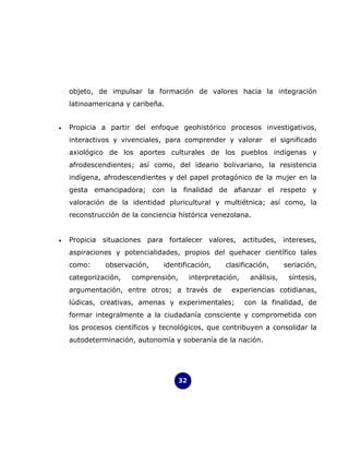 objeto, de impulsar la formación de valores hacia la integración
    latinoamericana y caribeña.


•   Propicia a partir del enfoque geohistórico procesos investigativos,
    interactivos y vivenciales, para comprender y valorar            el significado
    axiológico de los aportes culturales de los pueblos indígenas y
    afrodescendientes; así como, del ideario bolivariano, la resistencia
    indígena, afrodescendientes y del papel protagónico de la mujer en la
    gesta emancipadora; con la finalidad de afianzar el respeto y
    valoración de la identidad pluricultural y multiétnica; así como, la
    reconstrucción de la conciencia histórica venezolana.


•   Propicia situaciones para fortalecer valores, actitudes, intereses,
    aspiraciones y potencialidades, propios del quehacer científico tales
    como:     observación,     identificación,      clasificación,       seriación,
    categorización,   comprensión,        interpretación,    análisis,    síntesis,
    argumentación, entre otros; a través de           experiencias cotidianas,
    lúdicas, creativas, amenas y experimentales;            con la finalidad, de
    formar integralmente a la ciudadanía consciente y comprometida con
    los procesos científicos y tecnológicos, que contribuyen a consolidar la
    autodeterminación, autonomía y soberanía de la nación.




                                     32
 
