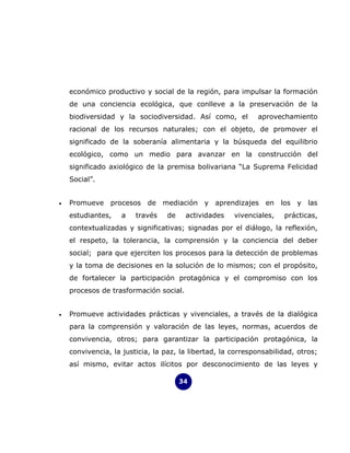 económico productivo y social de la región, para impulsar la formación
    de una conciencia ecológica, que conlleve a la preservación de la
    biodiversidad y la sociodiversidad. Así como, el         aprovechamiento
    racional de los recursos naturales; con el objeto, de promover el
    significado de la soberanía alimentaria y la búsqueda del equilibrio
    ecológico, como un medio para avanzar en la construcción del
    significado axiológico de la premisa bolivariana “La Suprema Felicidad
    Social”.


•   Promueve procesos de mediación y aprendizajes en los y las
    estudiantes,   a    través   de     actividades   vivenciales,   prácticas,
    contextualizadas y significativas; signadas por el diálogo, la reflexión,
    el respeto, la tolerancia, la comprensión y la conciencia del deber
    social; para que ejerciten los procesos para la detección de problemas
    y la toma de decisiones en la solución de lo mismos; con el propósito,
    de fortalecer la participación protagónica y el compromiso con los
    procesos de trasformación social.


•   Promueve actividades prácticas y vivenciales, a través de la dialógica
    para la comprensión y valoración de las leyes, normas, acuerdos de
    convivencia, otros; para garantizar la participación protagónica, la
    convivencia, la justicia, la paz, la libertad, la corresponsabilidad, otros;
    así mismo, evitar actos ilícitos por desconocimiento de las leyes y

                                      34
 