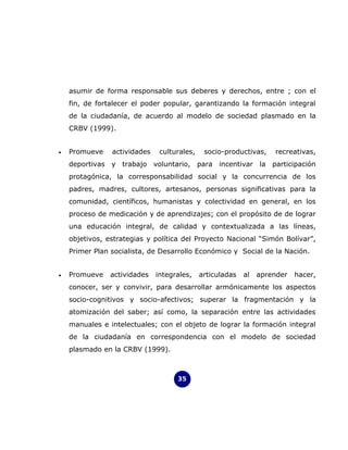 asumir de forma responsable sus deberes y derechos, entre ; con el
    fin, de fortalecer el poder popular, garantizando la formación integral
    de la ciudadanía, de acuerdo al modelo de sociedad plasmado en la
    CRBV (1999).


•   Promueve    actividades    culturales,    socio-productivas,    recreativas,
    deportivas y trabajo voluntario, para incentivar la participación
    protagónica, la corresponsabilidad social y la concurrencia de los
    padres, madres, cultores, artesanos, personas significativas para la
    comunidad, científicos, humanistas y colectividad en general, en los
    proceso de medicación y de aprendizajes; con el propósito de de lograr
    una educación integral, de calidad y contextualizada a las líneas,
    objetivos, estrategias y política del Proyecto Nacional “Simón Bolívar”,
    Primer Plan socialista, de Desarrollo Económico y Social de la Nación.


•   Promueve    actividades   integrales,    articuladas   al   aprender   hacer,
    conocer, ser y convivir, para desarrollar armónicamente los aspectos
    socio-cognitivos y socio-afectivos; superar la fragmentación y la
    atomización del saber; así como, la separación entre las actividades
    manuales e intelectuales; con el objeto de lograr la formación integral
    de la ciudadanía en correspondencia con el modelo de sociedad
    plasmado en la CRBV (1999).



                                    35
 