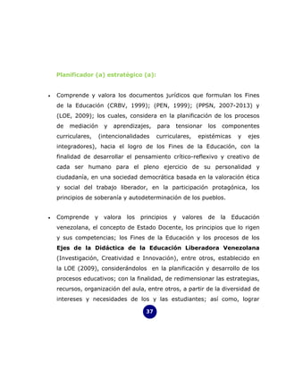 Planificador (a) estratégico (a):


•   Comprende y valora los documentos jurídicos que formulan los Fines
    de la Educación (CRBV, 1999); (PEN, 1999); (PPSN, 2007-2013) y
    (LOE, 2009); los cuales, considera en la planificación de los procesos
    de   mediación        y   aprendizajes,    para   tensionar     los   componentes
    curriculares,       (intencionalidades     curriculares,   epistémicas       y   ejes
    integradores), hacia el logro de los Fines de la Educación, con la
    finalidad de desarrollar el pensamiento crítico-reflexivo y creativo de
    cada ser humano para el pleno ejercicio de su personalidad y
    ciudadanía, en una sociedad democrática basada en la valoración ética
    y social del trabajo liberador, en la participación protagónica, los
    principios de soberanía y autodeterminación de los pueblos.


•   Comprende       y    valora   los   principios    y   valores   de    la   Educación
    venezolana, el concepto de Estado Docente, los principios que lo rigen
    y sus competencias; los Fines de la Educación y los procesos de los
    Ejes de la Didáctica de la Educación Liberadora Venezolana
    (Investigación, Creatividad e Innovación), entre otros, establecido en
    la LOE (2009), considerándolos en la planificación y desarrollo de los
    procesos educativos; con la finalidad, de redimensionar las estrategias,
    recursos, organización del aula, entre otros, a partir de la diversidad de
    intereses y necesidades de los y las estudiantes; así como, lograr

                                          37
 