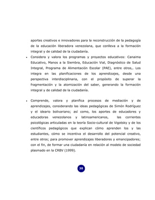 aportes creativos e innovadores para la reconstrucción de la pedagogía
    de la educación liberadora venezolana, que conlleva a la formación
    integral y de calidad de la ciudadanía.
•   Considera y valora los programas y proyectos educativos: Canaima
    Educativo, Manos a la Siembra, Educación Vial, Diagnóstico de Salud
    Integral, Programa de Alimentación Escolar (PAE), entre otros,. Los
    integra   en    las   planificaciones      de   los    aprendizajes,      desde     una
    perspectiva     interdisciplinaria,     con     el    propósito    de     superar    la
    fragmentación y la atomización del saber, generando la formación
    integral y de calidad de la ciudadanía.


•   Comprende,       valora   y    planifica      procesos      de    mediación     y    de
    aprendizajes, considerando las ideas pedagógicas de Simón Rodríguez
    y el ideario bolivariano; así como, los aportes de educadores y
    educadoras       venezolanos     y      latinoamericanos,           las    corrientes
    psicológicas articuladas en la teoría Socio-cultural de Vigotsky y de los
    científicos    pedagógicos    que     explican       cómo   aprenden      los   y   las
    estudiantes, cómo se incentiva el desarrollo del potencial creativo,
    entre otros; para promover aprendizajes liberadores y emancipadores;
    con el fin, de formar una ciudadanía en relación al modelo de sociedad
    plasmado en la CRBV (1999).




                                          38
 