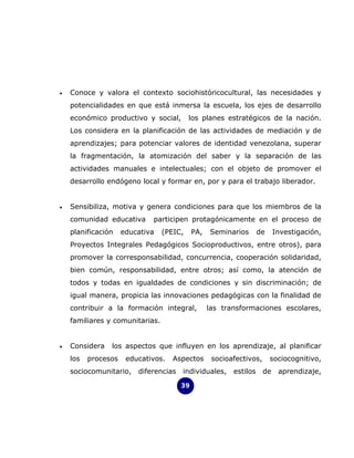 •   Conoce y valora el contexto sociohistóricocultural, las necesidades y
    potencialidades en que está inmersa la escuela, los ejes de desarrollo
    económico productivo y social,        los planes estratégicos de la nación.
    Los considera en la planificación de las actividades de mediación y de
    aprendizajes; para potenciar valores de identidad venezolana, superar
    la fragmentación, la atomización del saber y la separación de las
    actividades manuales e intelectuales; con el objeto de promover el
    desarrollo endógeno local y formar en, por y para el trabajo liberador.


•   Sensibiliza, motiva y genera condiciones para que los miembros de la
    comunidad educativa      participen protagónicamente en el proceso de
    planificación    educativa   (PEIC,     PA,   Seminarios       de     Investigación,
    Proyectos Integrales Pedagógicos Socioproductivos, entre otros), para
    promover la corresponsabilidad, concurrencia, cooperación solidaridad,
    bien común, responsabilidad, entre otros; así como, la atención de
    todos y todas en igualdades de condiciones y sin discriminación; de
    igual manera, propicia las innovaciones pedagógicas con la finalidad de
    contribuir a la formación integral,           las transformaciones escolares,
    familiares y comunitarias.


•   Considera   los aspectos que influyen en los aprendizaje, al planificar
    los   procesos    educativos.   Aspectos       socioafectivos,      sociocognitivo,
    sociocomunitario,    diferencias   individuales,     estilos     de    aprendizaje,

                                       39
 