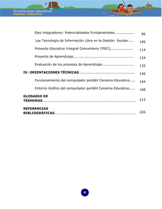 Ejes integradores: Potencialidades Fundamentales.................                   96

         Las Tecnología de Información Libre en la Gestión Escolar.....                      109

         Proyecto Educativo Integral Comunitario (PIEC)....................                  114

         Proyecto de Aprendizaje.....................................................        124

         Evaluación de los procesos de Aprendizaje............................               135

IV. ORIENTACIONES TÉCNICAS.................................................                  146

         Funcionamiento del computador portátil Canaima Educativo.....                       164

         Entorno Gráfico del computador portátil Canaima Educativo.....                      168

GLOSARIO DE
TÉRMINOS..................................................................................   215

REFERENCIAS
BIBLIOGRÁFICAS.......................................................................        226




                                                4
 