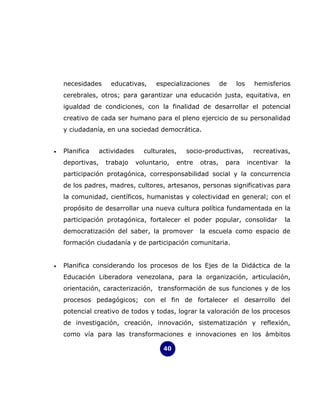 necesidades      educativas,      especializaciones        de   los     hemisferios
    cerebrales, otros; para garantizar una educación justa, equitativa, en
    igualdad de condiciones, con la finalidad de desarrollar el potencial
    creativo de cada ser humano para el pleno ejercicio de su personalidad
    y ciudadanía, en una sociedad democrática.


•   Planifica     actividades     culturales,   socio-productivas,          recreativas,
    deportivas,     trabajo     voluntario,   entre   otras,    para      incentivar   la
    participación protagónica, corresponsabilidad social y la concurrencia
    de los padres, madres, cultores, artesanos, personas significativas para
    la comunidad, científicos, humanistas y colectividad en general; con el
    propósito de desarrollar una nueva cultura política fundamentada en la
    participación protagónica, fortalecer el poder popular, consolidar                 la
    democratización del saber, la promover            la escuela como espacio de
    formación ciudadanía y de participación comunitaria.


•   Planifica considerando los procesos de los Ejes de la Didáctica de la
    Educación Liberadora venezolana, para la organización, articulación,
    orientación, caracterización, transformación de sus funciones y de los
    procesos pedagógicos; con el fin de fortalecer el desarrollo del
    potencial creativo de todos y todas, lograr la valoración de los procesos
    de investigación, creación, innovación, sistematización y reflexión,
    como vía para las transformaciones e innovaciones en los ámbitos

                                         40
 