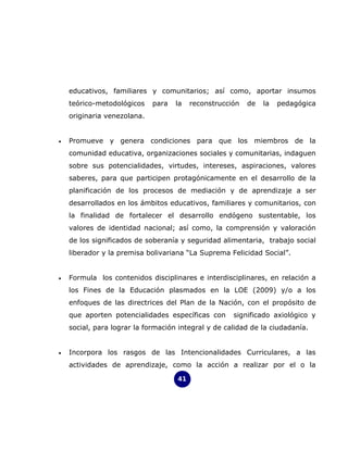 educativos, familiares y comunitarios; así como, aportar insumos
    teórico-metodológicos    para   la   reconstrucción   de   la   pedagógica
    originaria venezolana.


•   Promueve y genera condiciones para que los miembros de la
    comunidad educativa, organizaciones sociales y comunitarias, indaguen
    sobre sus potencialidades, virtudes, intereses, aspiraciones, valores
    saberes, para que participen protagónicamente en el desarrollo de la
    planificación de los procesos de mediación y de aprendizaje a ser
    desarrollados en los ámbitos educativos, familiares y comunitarios, con
    la finalidad de fortalecer el desarrollo endógeno sustentable, los
    valores de identidad nacional; así como, la comprensión y valoración
    de los significados de soberanía y seguridad alimentaria, trabajo social
    liberador y la premisa bolivariana “La Suprema Felicidad Social”.


•   Formula los contenidos disciplinares e interdisciplinares, en relación a
    los Fines de la Educación plasmados en la LOE (2009) y/o a los
    enfoques de las directrices del Plan de la Nación, con el propósito de
    que aporten potencialidades específicas con      significado axiológico y
    social, para lograr la formación integral y de calidad de la ciudadanía.


•   Incorpora los rasgos de las Intencionalidades Curriculares, a las
    actividades de aprendizaje, como la acción a realizar por el o la

                                    41
 