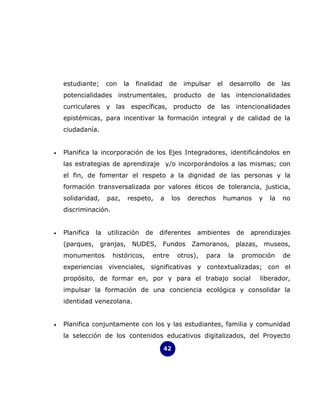 estudiante;      con    la   finalidad    de     impulsar    el    desarrollo      de   las
    potencialidades instrumentales, producto de las intencionalidades
    curriculares y las específicas, producto de las intencionalidades
    epistémicas, para incentivar la formación integral y de calidad de la
    ciudadanía.


•   Planifica la incorporación de los Ejes Integradores, identificándolos en
    las estrategias de aprendizaje y/o incorporándolos a las mismas; con
    el fin, de fomentar el respeto a la dignidad de las personas y la
    formación transversalizada por valores éticos de tolerancia, justicia,
    solidaridad,     paz,    respeto,    a    los     derechos        humanos      y   la   no
    discriminación.


•   Planifica   la   utilización    de   diferentes      ambientes          de   aprendizajes
    (parques, granjas,           NUDES, Fundos         Zamoranos, plazas, museos,
    monumentos        históricos,     entre        otros),   para      la    promoción      de
    experiencias vivenciales, significativas y contextualizadas; con el
    propósito, de formar en, por y para el trabajo social                          liberador,
    impulsar la formación de una conciencia ecológica y consolidar la
    identidad venezolana.


•   Planifica conjuntamente con los y las estudiantes, familia y comunidad
    la selección de los contenidos educativos digitalizados, del Proyecto

                                             42
 