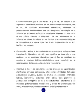 Canaima Educativo y/o el uso de las TIC y las TIL, en relación a los
    aspectos a desarrollar pautados en las planificaciones educativas, con
    el   fin,   de     promover    aprendizajes      liberadores,     fortalecer   las
    potencialidades fundamentales del Eje Integrador: Tecnología de la
    Información y Comunicación Libre, transformar la praxis docente hacia
    el uso crítico, creativo e innovador              de las Tecnologías de la
    Información Libres, fortalecer en las familias la corresponsabilidad en
    la formación de sus hijos e hijas y en el uso responsables de las TIC,
    las TIL y los equipos.


•   Comprende y valora la sistematización como proceso e instrumento de
    investigación liberadora; de allí, que planifica su desarrollo y uso
    continuo en los procesos educativos; con el fin, de socializar los
    aportes     e    insumos   teórico-metodológicos,     para   contribuir en      la
    reconstrucción de la pedagogía originaria venezolana.


•   Incentiva a los y las estudiantes en los procesos de aprendizajes,
    planificando diversas actividades, tales como: actividades dialógicas,
    producciones grupales, puesta en práctica de procesos, dinámicas,
    lúdicas,    recreativas,   culturales,   entre    otras;   para    promover     la
    participación protagónica de los y las estudiantes,             atendiendo a los
    intereses, potencialidades, necesidades y estilos de aprendizajes; con
    el fin, de desarrollar procesos creadores con significados social.

                                       43
 