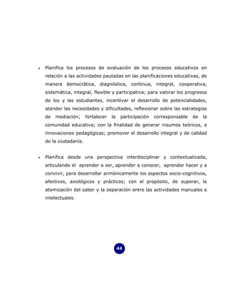 •   Planifica los procesos de evaluación de los procesos educativos en
    relación a las actividades pautadas en las planificaciones educativas, de
    manera democrática, diagnóstica, continua, integral, cooperativa,
    sistemática, integral, flexible y participativa; para valorar los progresos
    de los y las estudiantes, incentivar el desarrollo de potencialidades,
    atender las necesidades y dificultades, reflexionar sobre las estrategias
    de   mediación;     fortalecer   la    participación   corresponsable   de   la
    comunidad educativa; con la finalidad de generar insumos teóricos, e
    innovaciones pedagógicas; promover el desarrollo integral y de calidad
    de la ciudadanía.


•   Planifica desde una perspectiva interdisciplinar y contextualizada,
    articulando el aprender a ser, aprender a conocer, aprender hacer y a
    convivir, para desarrollar armónicamente los aspectos socio-cognitivos,
    afectivos, axiológicos y prácticos; con el propósito, de superar, la
    atomización del saber y la separación entre las actividades manuales e
    intelectuales.




                                          44
 