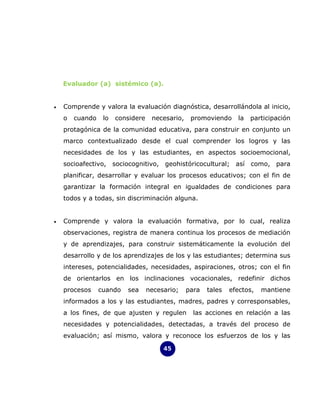 Evaluador (a) sistémico (a).


•   Comprende y valora la evaluación diagnóstica, desarrollándola al inicio,
    o   cuando    lo   considere    necesario,    promoviendo     la   participación
    protagónica de la comunidad educativa, para construir en conjunto un
    marco contextualizado desde el cual comprender los logros y las
    necesidades de los y las estudiantes, en aspectos socioemocional,
    socioafectivo, sociocognitivo, geohistóricocultural; así como, para
    planificar, desarrollar y evaluar los procesos educativos; con el fin de
    garantizar la formación integral en igualdades de condiciones para
    todos y a todas, sin discriminación alguna.


•   Comprende y valora la evaluación formativa, por lo cual, realiza
    observaciones, registra de manera continua los procesos de mediación
    y de aprendizajes, para construir sistemáticamente la evolución del
    desarrollo y de los aprendizajes de los y las estudiantes; determina sus
    intereses, potencialidades, necesidades, aspiraciones, otros; con el fin
    de orientarlos en los inclinaciones vocacionales, redefinir dichos
    procesos     cuando   sea      necesario;    para   tales   efectos,   mantiene
    informados a los y las estudiantes, madres, padres y corresponsables,
    a los fines, de que ajusten y regulen          las acciones en relación a las
    necesidades y potencialidades, detectadas, a través del proceso de
    evaluación; así mismo, valora y reconoce los esfuerzos de los y las

                                        45
 