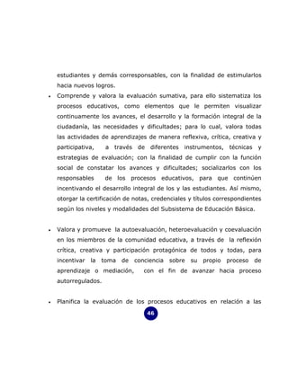 estudiantes y demás corresponsables, con la finalidad de estimularlos
    hacia nuevos logros.
•   Comprende y valora la evaluación sumativa, para ello sistematiza los
    procesos educativos, como elementos que le permiten visualizar
    continuamente los avances, el desarrollo y la formación integral de la
    ciudadanía, las necesidades y dificultades; para lo cual, valora todas
    las actividades de aprendizajes de manera reflexiva, crítica, creativa y
    participativa,     a   través    de   diferentes   instrumentos,   técnicas    y
    estrategias de evaluación; con la finalidad de cumplir con la función
    social de constatar los avances y dificultades; socializarlos con los
    responsables       de los procesos educativos, para que continúen
    incentivando el desarrollo integral de los y las estudiantes. Así mismo,
    otorgar la certificación de notas, credenciales y títulos correspondientes
    según los niveles y modalidades del Subsistema de Educación Básica.


•   Valora y promueve la autoevaluación, heteroevaluación y coevaluación
    en los miembros de la comunidad educativa, a través de la reflexión
    crítica, creativa y participación protagónica de todos y todas, para
    incentivar   la   toma   de     conciencia   sobre   su   propio   proceso    de
    aprendizaje o mediación,           con el fin de avanzar hacia proceso
    autorregulados.


•   Planifica la evaluación de los procesos educativos en relación a las

                                          46
 