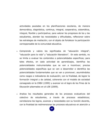 actividades pautadas en los planificaciones escolares, de manera
    democrática, diagnóstica, continua, integral, cooperativa, sistemática,
    integral, flexible y participativa; para valorar los progresos de los y las
    estudiantes, atender las necesidades y dificultades, reflexionar sobre
    las estrategas de mediación; con el objeto de fortalecer la participación
    corresponsable de la comunidad educativa.


•   Comprende        y    valora   los   significados    de    “educación   integral”,
    “educación para la vida” y “educación liberadora”. En este sentido, no
    se limita a evaluar los contenidos o potencialidades especificas; para
    tales efectos, en cada actividad de aprendizajes, identifica las
    potencialidades instrumentales que se van a incentivar; precisa
    potencialidades específicas que se van a desarrollar e identifica las
    potencialidades fundamentales que se van a promover; asumiéndolos
    como rasgos o indicadores de evaluación; con la finalidad, de lograr la
    formación integral y de calidad, coherente con el modelo de sociedad
    consagrado en la CRBV (1999) y avanzar en el logro de los Fines de la
    Educación plasmados en al LOE (2009).


•   Analiza los resultados generales de los procesos evaluativos del
    colectivo   de       estudiantes,    a    través    de    procesos   estadísticos;
    correlaciona los logros, avances y necesidades con su función docente,
    con la finalidad de redimensionar los procesos educativos en atención a

                                         47
 