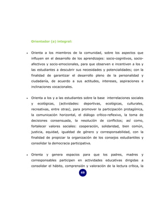 Orientador (a) integral:


•   Orienta a los miembros de la comunidad, sobre los aspectos que
    influyen en el desarrollo de los aprendizajes: socio-cognitivos, socio-
    afectivos y socio-emocionales, para que observen e incentiven a los y
    las estudiantes a descubrir sus necesidades y potencialidades; con la
    finalidad de garantizar el desarrollo pleno de la personalidad y
    ciudadanía, de acuerdo a sus actitudes, intereses, aspiraciones e
    inclinaciones vocacionales.


•   Orienta a los y a las estudiantes sobre la base interrelaciones sociales
    y   ecológicas,   (actividades:           deportivas,       ecológicas,    culturales,
    recreativas, entre otras), para promover la participación protagónica,
    la comunicación horizontal, el diálogo crítico-reflexivo, la toma de
    decisiones    consensuada,      la    resolución       de   conflictos;   así   como,
    fortalecer valores sociales: cooperación, solidaridad, bien común,
    justicia, equidad, igualdad de género y corresponsabilidad, con la
    finalidad de propiciar la organización de los consejos estudiantiles y
    consolidar la democracia participativa.


•   Orienta   y   genera   espacios           para   que     los   padres,    madres      y
    corresponsables    participen        en    actividades      educativas    dirigidas   a
    consolidar el hábito, comprensión y valoración de la lectura crítica, la

                                          49
 