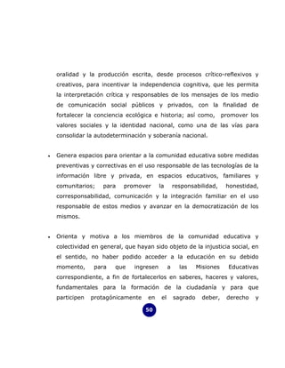 oralidad y la producción escrita, desde procesos crítico-reflexivos y
    creativos, para incentivar la independencia cognitiva, que les permita
    la interpretación crítica y responsables de los mensajes de los medio
    de comunicación social públicos y privados, con la finalidad de
    fortalecer la conciencia ecológica e historia; así como,              promover los
    valores sociales y la identidad nacional, como una de las vías para
    consolidar la autodeterminación y soberanía nacional.


•   Genera espacios para orientar a la comunidad educativa sobre medidas
    preventivas y correctivas en el uso responsable de las tecnologías de la
    información libre y privada, en espacios educativos, familiares y
    comunitarios;    para   promover       la        responsabilidad,      honestidad,
    corresponsabilidad, comunicación y la integración familiar en el uso
    responsable de estos medios y avanzar en la democratización de los
    mismos.


•   Orienta y motiva a los miembros de la comunidad educativa y
    colectividad en general, que hayan sido objeto de la injusticia social, en
    el sentido, no haber podido acceder a la educación en su debido
    momento,      para   que    ingresen         a     las     Misiones     Educativas
    correspondiente, a fin de fortalecerlos en saberes, haceres y valores,
    fundamentales para la formación de la ciudadanía y para que
    participen   protagónicamente    en     el       sagrado     deber,    derecho   y

                                    50
 