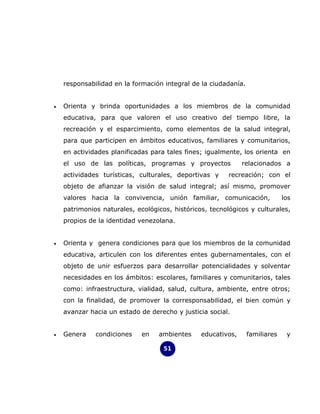 responsabilidad en la formación integral de la ciudadanía.


•   Orienta y brinda oportunidades a los miembros de la comunidad
    educativa, para que valoren el uso creativo del tiempo libre, la
    recreación y el esparcimiento, como elementos de la salud integral,
    para que participen en ámbitos educativos, familiares y comunitarios,
    en actividades planificadas para tales fines; igualmente, los orienta en
    el uso de las políticas, programas y proyectos            relacionados a
    actividades turísticas, culturales, deportivas y     recreación; con el
    objeto de afianzar la visión de salud integral; así mismo, promover
    valores hacia la convivencia, unión familiar, comunicación,               los
    patrimonios naturales, ecológicos, históricos, tecnológicos y culturales,
    propios de la identidad venezolana.


•   Orienta y genera condiciones para que los miembros de la comunidad
    educativa, articulen con los diferentes entes gubernamentales, con el
    objeto de unir esfuerzos para desarrollar potencialidades y solventar
    necesidades en los ámbitos: escolares, familiares y comunitarios, tales
    como: infraestructura, vialidad, salud, cultura, ambiente, entre otros;
    con la finalidad, de promover la corresponsabilidad, el bien común y
    avanzar hacia un estado de derecho y justicia social.


•   Genera    condiciones    en   ambientes     educativos,      familiares    y

                                    51
 