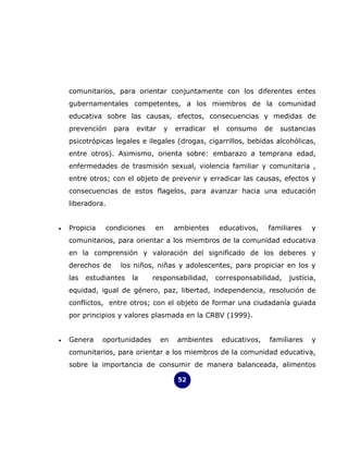 comunitarios, para orientar conjuntamente con los diferentes entes
    gubernamentales competentes, a los miembros de la comunidad
    educativa sobre las causas, efectos, consecuencias y medidas de
    prevención    para    evitar   y    erradicar   el    consumo      de   sustancias
    psicotrópicas legales e ilegales (drogas, cigarrillos, bebidas alcohólicas,
    entre otros). Asimismo, orienta sobre: embarazo a temprana edad,
    enfermedades de trasmisión sexual, violencia familiar y comunitaria ,
    entre otros; con el objeto de prevenir y erradicar las causas, efectos y
    consecuencias de estos flagelos, para avanzar hacia una educación
    liberadora.


•   Propicia   condiciones     en       ambientes        educativos,   familiares    y
    comunitarios, para orientar a los miembros de la comunidad educativa
    en la comprensión y valoración del significado de los deberes y
    derechos de    los niños, niñas y adolescentes, para propiciar en los y
    las   estudiantes    la    responsabilidad,     corresponsabilidad,       justicia,
    equidad, igual de género, paz, libertad, independencia, resolución de
    conflictos, entre otros; con el objeto de formar una ciudadanía guiada
    por principios y valores plasmada en la CRBV (1999).


•   Genera     oportunidades       en   ambientes        educativos,    familiares   y
    comunitarios, para orientar a los miembros de la comunidad educativa,
    sobre la importancia de consumir de manera balanceada, alimentos

                                         52
 