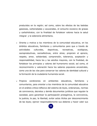 producidos en la región; así como, sobre los efectos de las bebidas
    gaseosas, carbonatadas y azucaradas, el consumo excesivo de grasas
    y carbohidratos; con la finalidad de fortalecer valores hacia la salud
    integral y la soberanía alimentaria.


•   Orienta y motiva a los miembros de la comunidad educativa, en los
    ámbitos educativos, familiares y comunitarios para que a través de
    actividades    culturales,     deportivas,     recreativas,     ecológicas,
    socioproductivas, socioafectivas, entre otras; propicien el aprecio,
    respeto, amor, solidaridad, comprensión, tolerancia, aceptación y
    responsabilidad, hacia los y las adultos mayores, con la finalidad, de
    fortalecer los principios y valores del humanismo social; así como, el
    reconocimiento y valoración hacia los saberes populares ancestrales,
    como una de las vías para conservar los valores de identidad cultural y
    la formación de la ciudadanía humanista social.


•   Propicia   condiciones    en   ambientes     educativos,      familiares   y
    comunitarios, para orientar a los miembros de la comunidad educativa
    en el análisis critico-reflexivo del sistema de leyes, ordenanzas, normas
    de convivencia, decretos y demás documentos jurídicos que regulan la
    sociedad, para garantizar la participación protagónica, la convivencia,
    la justicia, la paz, la libertad, evitar actos ilícitos por desconocimiento
    de las leyes; ejercer responsablemente sus deberes y hacer valer sus

                                     53
 