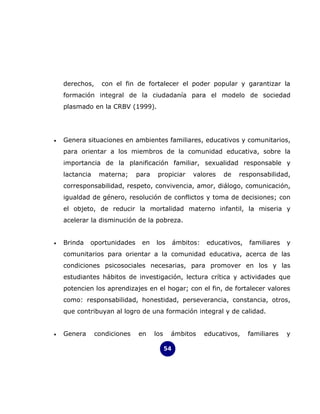 derechos,     con el fin de fortalecer el poder popular y garantizar la
    formación integral de la ciudadanía para el modelo de sociedad
    plasmado en la CRBV (1999).




•   Genera situaciones en ambientes familiares, educativos y comunitarios,
    para orientar a los miembros de la comunidad educativa, sobre la
    importancia de la planificación familiar, sexualidad responsable y
    lactancia    materna;     para    propiciar       valores   de   responsabilidad,
    corresponsabilidad, respeto, convivencia, amor, diálogo, comunicación,
    igualdad de género, resolución de conflictos y toma de decisiones; con
    el objeto, de reducir la mortalidad materno infantil, la miseria y
    acelerar la disminución de la pobreza.


•   Brinda   oportunidades     en    los        ámbitos:   educativos,   familiares   y
    comunitarios para orientar a la comunidad educativa, acerca de las
    condiciones psicosociales necesarias, para promover en los y las
    estudiantes hábitos de investigación, lectura crítica y actividades que
    potencien los aprendizajes en el hogar; con el fin, de fortalecer valores
    como: responsabilidad, honestidad, perseverancia, constancia, otros,
    que contribuyan al logro de una formación integral y de calidad.


•   Genera      condiciones   en     los    ámbitos        educativos,   familiares   y

                                           54
 