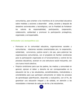 comunitarios, para orientar a los miembros de la comunidad educativa
      sobre medidas y acciones a desarrollar      antes, durante y después de
      desastres socionaturales y tecnológicos; con la finalidad de fortalecer
      los   valores      de   responsabilidad,    participación,   cooperación,
      colaboración, solidaridad y promover la participación protagónica,
      organizada y corresponsable.


Articulador (a) sociopolítico (a):


  •   Promueve en la comunidad educativa, organizaciones sociales y
      comunitarias,    relaciones sociales caracterizadas por, la cooperación,
      solidaridad,    convivencia, justicia social y de paz, para potenciar las
      organizaciones comunitarias, con el propósito de facilitar condiciones
      para la participación organizada en el funcionamiento y control de los
      procesos educativos, avanzar en una estructura social incluyente, con
      una nueva moral colectiva.
  •   Propicia condiciones para que los padres, las madres y comunidad en
      general, ejerzan el deber y derecho de ser corresponsables en la
      educación de los y las estudiantes, sensibilizándolos, motivándolos y
      orientándolos para que participen activamente en todos los procesos
      de aprendizajes (planificación, desarrollo y evaluación); con el fin, de
      garantizar una educación integral y de calidad, en atención a las
      necesidades e intereses de cada uno de los y las estudiantes.

                                       55
 