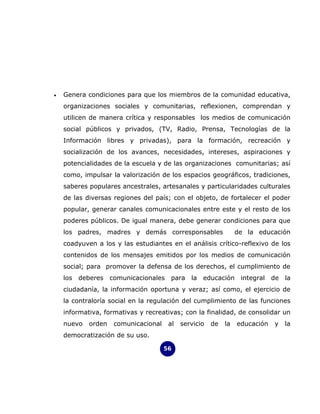 •   Genera condiciones para que los miembros de la comunidad educativa,
    organizaciones sociales y comunitarias, reflexionen, comprendan y
    utilicen de manera crítica y responsables los medios de comunicación
    social públicos y privados, (TV, Radio, Prensa, Tecnologías de la
    Información libres y privadas), para la formación, recreación y
    socialización de los avances, necesidades, intereses, aspiraciones y
    potencialidades de la escuela y de las organizaciones comunitarias; así
    como, impulsar la valorización de los espacios geográficos, tradiciones,
    saberes populares ancestrales, artesanales y particularidades culturales
    de las diversas regiones del país; con el objeto, de fortalecer el poder
    popular, generar canales comunicacionales entre este y el resto de los
    poderes públicos. De igual manera, debe generar condiciones para que
    los padres, madres y demás corresponsables                   de la educación
    coadyuven a los y las estudiantes en el análisis crítico-reflexivo de los
    contenidos de los mensajes emitidos por los medios de comunicación
    social; para promover la defensa de los derechos, el cumplimiento de
    los   deberes   comunicacionales    para la educación         integral   de la
    ciudadanía, la información oportuna y veraz; así como, el ejercicio de
    la contraloría social en la regulación del cumplimiento de las funciones
    informativa, formativas y recreativas; con la finalidad, de consolidar un
    nuevo   orden    comunicacional    al   servicio   de   la   educación   y   la
    democratización de su uso.

                                      56
 
