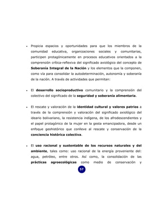 •   Propicia espacios y oportunidades para que los miembros de la
    comunidad    educativa,   organizaciones    sociales   y   comunitarias,
    participen protagónicamente en procesos educativos orientados a la
    comprensión crítica-reflexiva del significado axiológico del concepto de
    Soberanía Integral de la Nación y los elementos que la componen,
    como vía para consolidar la autodeterminación, autonomía y soberanía
    de la nación. A través de actividades que permitan:


•   El desarrollo socioproductivo comunitario y la comprensión del
    colectivo del significado de la seguridad y soberanía alimentaria.


•   El rescate y valoración de la identidad cultural y valores patrios a
    través de la comprensión y valoración del significado axiológico del
    ideario bolivariano, la resistencia indígena, de los afrodescendientes y
    el papel protagónico de la mujer en la gesta emancipadora, desde un
    enfoque geohistórico que conlleve al rescate y conservación de la
    conciencia histórica colectiva.


•   El uso racional y sustentable de los recursos naturales y del
    ambiente, tales como: uso racional de la energía proveniente del:
    agua, petróleo, entre otros. Así como, la consolidación de las
    prácticas   agroecológicas      como    medio    de    conservación   y

                                   57
 
