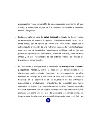 preservación y uso sustentable de estos recursos; igualmente, el uso,
    manejo y deposición segura de los residuos, sustancias y desechos
    sólidos peligrosos.


•   Fortalecer valores hacia la salud integral, a través de la prevención
    de enfermedades infecto-contagiosas, el uso creativo del tiempo libre,
    entre otros; con la ayuda de actividades recreativas, deportivas y
    culturales, la promoción de una nutrición balanceada y contextualizada
    para cada una de las edades y condiciones fisiológicas del ser humano
    (diabetes hígado graso, cardiopatía, obesidad, artrosis, reumatismo y
    otros) y el uso responsable de las arterias viales, los medios de
    transporte y comunicación.


•   El conocimiento, comprensión y valoración del enfoque de la nueva
    geopolítica nacional, sobre la base de las características de la
    distribución socio-territorial heredada, las consecuencias sociales,
    económicas, ecológicas y culturales de esta distribución, el impacto
    negativo en la sociedad y en la diversidad de las actividades
    económicas y productivas;       importancia de consolidar una nueva
    geometría territorial, que respete la socio-diversidad regional, natural e
    histórica, coherente con las potencialidades naturales y las necesidades
    sociales; así como de los ejes de desarrollo económico social, su
    impacto para la soberanía y seguridad alimentaria, para contribuir en

                                    58
 