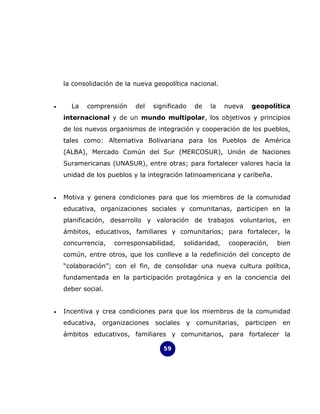 la consolidación de la nueva geopolítica nacional.


•     La   comprensión     del    significado    de   la    nueva     geopolítica
    internacional y de un mundo multipolar, los objetivos y principios
    de los nuevos organismos de integración y cooperación de los pueblos,
    tales como: Alternativa Bolivariana para los Pueblos de América
    (ALBA), Mercado Común del Sur (MERCOSUR), Unión de Naciones
    Suramericanas (UNASUR), entre otras; para fortalecer valores hacia la
    unidad de los pueblos y la integración latinoamericana y caribeña.


•   Motiva y genera condiciones para que los miembros de la comunidad
    educativa, organizaciones sociales y comunitarias, participen en la
    planificación, desarrollo y valoración de trabajos voluntarios, en
    ámbitos, educativos, familiares y comunitarios; para fortalecer, la
    concurrencia,   corresponsabilidad,      solidaridad,    cooperación,        bien
    común, entre otros, que los conlleve a la redefinición del concepto de
    “colaboración”; con el fin, de consolidar una nueva cultura política,
    fundamentada en la participación protagónica y en la conciencia del
    deber social.


•   Incentiva y crea condiciones para que los miembros de la comunidad
    educativa,   organizaciones   sociales   y   comunitarias,      participen    en
    ámbitos educativos, familiares y comunitarios, para fortalecer la

                                     59
 