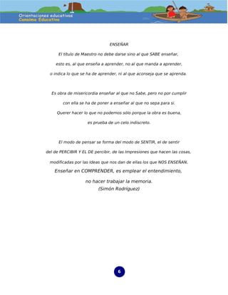 ENSEÑAR

      El título de Maestro no debe darse sino al que SABE enseñar,

     esto es, al que enseña a aprender, no al que manda a aprender,

  o indica lo que se ha de aprender, ni al que aconseja que se aprenda.



  Es obra de misericordia enseñar al que no Sabe, pero no por cumplir

        con ella se ha de poner a enseñar al que no sepa para si.

     Querer hacer lo que no podemos sólo porque la obra es buena,

                    es prueba de un celo indiscreto.



      El modo de pensar se forma del modo de SENTIR, el de sentir

del de PERCIBIR Y EL DE percibir, de las Impresiones que hacen las cosas,

 modificadas por las Ideas que nos dan de ellas los que NOS ENSEÑAN.

    Enseñar en COMPRENDER, es emplear el entendimiento,

                   no hacer trabajar la memoria.
                          (Simón Rodríguez)




                                    6
 