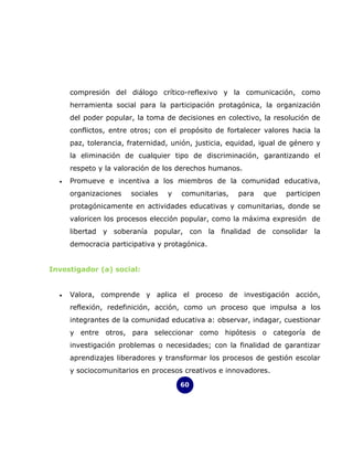 compresión del diálogo crítico-reflexivo y la comunicación, como
      herramienta social para la participación protagónica, la organización
      del poder popular, la toma de decisiones en colectivo, la resolución de
      conflictos, entre otros; con el propósito de fortalecer valores hacia la
      paz, tolerancia, fraternidad, unión, justicia, equidad, igual de género y
      la eliminación de cualquier tipo de discriminación, garantizando el
      respeto y la valoración de los derechos humanos.
  •   Promueve e incentiva a los miembros de la comunidad educativa,
      organizaciones   sociales   y   comunitarias,    para   que    participen
      protagónicamente en actividades educativas y comunitarias, donde se
      valoricen los procesos elección popular, como la máxima expresión de
      libertad y soberanía popular, con la finalidad de consolidar la
      democracia participativa y protagónica.


Investigador (a) social:


  •   Valora, comprende y aplica el proceso de investigación acción,
      reflexión, redefinición, acción, como un proceso que impulsa a los
      integrantes de la comunidad educativa a: observar, indagar, cuestionar
      y entre otros, para seleccionar como hipótesis o categoría de
      investigación problemas o necesidades; con la finalidad de garantizar
      aprendizajes liberadores y transformar los procesos de gestión escolar
      y sociocomunitarios en procesos creativos e innovadores.

                                      60
 
