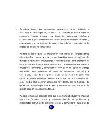 •   Considera     todos   sus   quehaceres      educativos   como     hipótesis    o
    categorías de investigación, a través de procesos de sistematización
    constante, observa, indaga, crea, desarrolla,          reflexiona, redefine y
    socializa los logros e innovaciones, con el resto del colectivo docente y
    comunitario; con la finalidad de avanzar hacia la reconstrucción de la
    pedagogía originaria venezolana.


•   Propicia espacios para la articulación con redes de investigadores
    educacionales; líneas o centros de investigaciones educativas de
    diversos organismos, instituciones o universidades; para promover el
    intercambio de innovaciones educativas, desarrolladas en ámbitos
    educativas, familiares y comunitarios; con el fin de lograr el trabajo
    articulado,   para    potenciar   el    desarrollo   humanista,   científico   y
    tecnológico, vinculado a los planes regionales de desarrollo económico
    social; así como, promover valores y actitudes hacia la investigación
    como medio para generar soluciones novedosas, con la finalidad de
    garantizar aprendizajes liberadores y transformar los procesos de
    gestión escolar y sociocomunitarios.


•   Propicia e incentiva espacios para que la comunidad educativa indague
    sobre los factores, causas y consecuencias de los problemas y
    necesidades comunes del contexto escolar y comunitario, para que de

                                       61
 