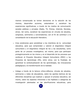 manera consensuada se tomen decisiones en la solución de los
    mismos,    desarrollen   acciones,      sistematicen      y     socialicen    las
    experiencias significativas, a través de los medios de comunicación
    sociales públicos y privados (Radio, TV, Prensa, Internet, Revistas,
    otros). Así como, socialicen las experiencias en círculos de estudios,
    congresos, seminarios y conversatorios; con el fin de contribuir a la
    consolidación de la educación liberadora.


•   Crea condiciones para sensibilizar a los miembros de la             comunidad
    educativa, para que comprendan y valoren el diagnóstico integral
    comunitario y el diagnóstico integral de los y las estudiantes, como
    parte de un proceso investigativo; así mismo, para que participen
    protagónicamente en los mismo y en el desarrollo de los procesos que
    conllevan el Proyecto Educativo Integral Comunitario (PEIC) y los
    Proyectos de Aprendizaje (PA), entre otros; con la finalidad, de
    garantizar la contextualización de los aprendizajes, las innovaciones
    pedagógicas y la transformación de la realidad.


•   Indaga a través de la lectura crítico-reflexiva, círculos de estudios,
    seminarios y redes de educadores, sobre los aportes teóricos de las
    diferentes disciplinas que explican y apoyan el proceso educativo; así
    mismo, sobre los aspectos inherentes a las hipótesis o categorías de
    investigación   planteadas   en   las   planificaciones       educativas;    para

                                      62
 