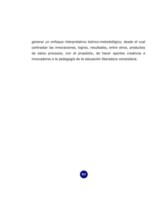 generar un enfoque interpretativo teórico-metodológico, desde el cual
contrastar las innovaciones, logros, resultados, entre otros, productos
de estos procesos; con el propósito, de hacer aportes creativos e
innovadores a la pedagogía de la educación liberadora venezolana.




                               63
 