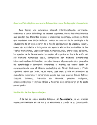 Aportes Psicológicos para una Educación y una Pedagogía Liberadora.


     Para   lograr   una    educación    integral,    interdisciplinaria,    pertinente,
construida a partir del diálogo de saberes populares junto a los conocimientos
que aportan las diferentes ciencias y disciplinas científicas, también se tiene
que mantener una visión holística        sobre los aportes de la psicología a la
educación; de allí que a partir de la Teoría Sociocultural de Vigotsky (1930),
como eje articulador e integrador de algunos elementos sustraídos de las
Teorías Humanistas, Cognoscitivistas, Constructivistas, entre otras; así como,
los aportes de la Neurociencia, los cuales al organizarse desde la visión del
ser humano humanista          social,   configurado    por múltiples        dimensiones
interrelacionadas e indisoluble; permiten integrar algunos principios generales
del aprendizaje y conceptos inherentes al mismo; los cuales están en
correspondencia con el ideario pedagógico de Simón Rodríguez ; Prieto
Figueroa, Belén San Juan, Paulo Freire, José Martí y con los principios de
ciudadanía, soberanía y compromiso patrio que nos legaron Simón Bolívar,
Ezequiel    Zamora,        Francisco     de    Miranda,        pueblos       indígenas,
afrodescendientes, y demás héroes y heroínas que participaron en la gesta
emancipador.


Mediación de los Aprendizajes


      A la luz de estos aportes teóricos, el Aprendizaje es un proceso
interactivo mediante el cual los y las estudiante a través de su participación
 