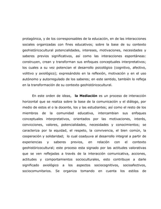 protagónica, y de los corresponsables de la educación, en de las interacciones
sociales organizadas con fines educativos; sobre la base de su contexto
geohistóricocultural potencialidades, intereses, motivaciones, necesidades y
saberes previos significativos, así como las interacciones espontáneas:
construyen, crean y transforman sus enfoques conceptuales interpretativos;
los cuales a su vez potencian el desarrollo psicológico (cognitivo, afectivo,
volitivo y axiológico); expresándolo en la reflexión, motivación y en el uso
autónomo y autorregulado de los saberes; en este sentido, también lo refleja
en la transformación de su contexto geohistóricocultural.


      En este orden de ideas,                   la Mediación es un proceso de interacción
horizontal que se realiza sobre la base de la comunicación y el diálogo, por
medio de estos el o la docente, los y las estudiantes; así como el resto de los
miembros          de       la    comunidad        educativa,     intercambian       sus         enfoques
conceptuales           interpretativos,         orientados    por   las   motivaciones,          interés,
convicciones, valores, potencialidades, necesidades y conocimientos; se
caracteriza por la equidad, el respeto, la convivencia, el bien común, la
cooperación y solidaridad; lo cual coadyuva al desarrollo integral a partir de
experiencias           y        saberes    previos,      en     relación     con         el     contexto
geohistóricocultural; este proceso esta signado por las actitudes valorativas
que se ven reflejadas a través de la interacción comunicativa, acciones,
actitudes     y    comportamientos               socioculturales,     esto   contribuye          a   darle
significado       axiológico          a   los    aspectos      sociocognitivos,     socioafectivos,
sociocomunitarios.               Se   organiza      tomando      en    cuenta      los        estilos   de
 
