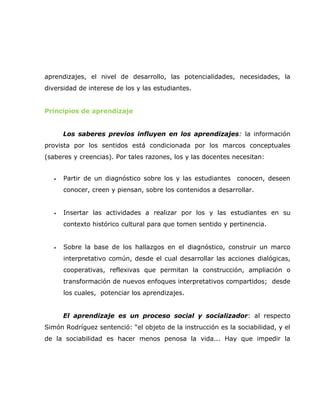 aprendizajes, el nivel de desarrollo, las potencialidades, necesidades, la
diversidad de interese de los y las estudiantes.


Principios de aprendizaje


       Los saberes previos influyen en los aprendizajes: la información
provista por los sentidos está condicionada por los marcos conceptuales
(saberes y creencias). Por tales razones, los y las docentes necesitan:


   •   Partir de un diagnóstico sobre los y las estudiantes   conocen, deseen
       conocer, creen y piensan, sobre los contenidos a desarrollar.


   •   Insertar las actividades a realizar por los y las estudiantes en su
       contexto histórico cultural para que tomen sentido y pertinencia.


   •   Sobre la base de los hallazgos en el diagnóstico, construir un marco
       interpretativo común, desde el cual desarrollar las acciones dialógicas,
       cooperativas, reflexivas que permitan la construcción, ampliación o
       transformación de nuevos enfoques interpretativos compartidos; desde
       los cuales, potenciar los aprendizajes.


       El aprendizaje es un proceso social y socializador: al respecto
Simón Rodríguez sentenció: “el objeto de la instrucción es la sociabilidad, y el
de la sociabilidad es hacer menos penosa la vida... Hay que impedir la
 
