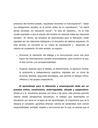 presencia del hombre aislado, requiérase reorientar el individualismo“; “saber
sus obligaciones sociales, es el primer deber de un republicano“; “no habrá
jamás sociedad, sin educación social”; “la idea de república... Es la más
simple expresión a que el estudio del hombre ha reducido todas las relaciones
sociales”. En efecto, los procesos de aprendizajes para la liberación, están
signados por las relaciones dialógicas y el encuentro de saberes populares. En
este sentido, se convierte en un medio de socialización y         desarrollo de
valores de ciudadanía. En este sentido, se sugiere:


   •   Promover la valoración del diálogo y la comunicación como vías para
       lograr las interrelaciones sociales emancipadoras, para construir la paz,
       el bien común y la corresponsabilidad.


   •   Propiciar espacios para el debate, el disentimiento, la apertura mental,
       la autonomía e independencia cognitiva, signados por un clima de
       armonía, libertad, seguridad psicológica, que permita el diálogo crítico-
       reflexivo y los grupos cooperativos.


       El aprendizaje para la liberación y emancipación debe ser un
proceso activo, constructivo, autorregulable, situado y cooperativo:
donde el o la estudiante aprende con otros y de otros, este proceso permite
valorar desde perspectivas educativas, el trabajo que desempeña un
estudiante con otros en el logro de los aprendizajes; la importancia que se le
designa al compartir, garantiza afianzar valores de solidaridad, bien común
responsabilidad, amistad, respeto y convivencia por lo cual, es preciso que el
 