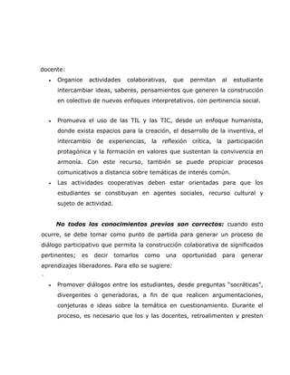 docente:
    •   Organice     actividades   colaborativas,   que   permitan   al   estudiante
        intercambiar ideas, saberes, pensamientos que generen la construcción
        en colectivo de nuevos enfoques interpretativos. con pertinencia social.


    •   Promueva el uso de las TIL y las TIC, desde un enfoque humanista,
        donde exista espacios para la creación, el desarrollo de la inventiva, el
        intercambio de experiencias, la reflexión crítica, la participación
        protagónica y la formación en valores que sustentan la convivencia en
        armonía. Con este recurso, también se puede propiciar procesos
        comunicativos a distancia sobre temáticas de interés común.
    •   Las actividades cooperativas deben estar orientadas para que los
        estudiantes se constituyan en agentes sociales, recurso cultural y
        sujeto de actividad.


        No todos los conocimientos previos son correctos: cuando esto
ocurre, se debe tomar como punto de partida para generar un proceso de
diálogo participativo que permita la construcción colaborativa de significados
pertinentes;    es    decir    tomarlos   como   una   oportunidad   para   generar
aprendizajes liberadores. Para ello se sugiere:
◦

    •   Promover diálogos entre los estudiantes, desde preguntas “socráticas”,
        divergentes o generadoras, a fin de que realicen argumentaciones,
        conjeturas e ideas sobre la temática en cuestionamiento. Durante el
        proceso, es necesario que los y las docentes, retroalimenten y presten
 