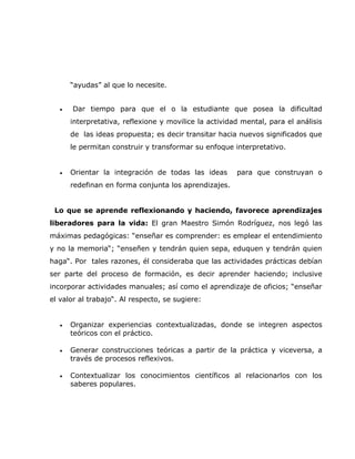 “ayudas” al que lo necesite.


   •   Dar tiempo para que el o la estudiante que posea la dificultad
       interpretativa, reflexione y movilice la actividad mental, para el análisis
       de las ideas propuesta; es decir transitar hacia nuevos significados que
       le permitan construir y transformar su enfoque interpretativo.


   •   Orientar la integración de todas las ideas       para que construyan o
       redefinan en forma conjunta los aprendizajes.


 Lo que se aprende reflexionando y haciendo, favorece aprendizajes
liberadores para la vida: El gran Maestro Simón Rodríguez, nos legó las
máximas pedagógicas: “enseñar es comprender: es emplear el entendimiento
y no la memoria“; “enseñen y tendrán quien sepa, eduquen y tendrán quien
haga“. Por tales razones, él consideraba que las actividades prácticas debían
ser parte del proceso de formación, es decir aprender haciendo; inclusive
incorporar actividades manuales; así como el aprendizaje de oficios; “enseñar
el valor al trabajo“. Al respecto, se sugiere:


   •   Organizar experiencias contextualizadas, donde se integren aspectos
       teóricos con el práctico.

   •   Generar construcciones teóricas a partir de la práctica y viceversa, a
       través de procesos reflexivos.

   •   Contextualizar los conocimientos científicos al relacionarlos con los
       saberes populares.
 
